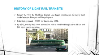  January 1, 1938, the 6th Route Branch Line began operating on the newly built
tracks between Tianqiao and Yongdingmen.
 Ridership averaged 129,000 per day in June 1942.
 By 1943, the city had seven tram routes with a combined length of 46.65 km and
144 street cars in operation.
Contd…
HISTORY OF LIGHT RAIL TRANSITS
 