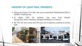  During the Chinese Civil War, tram service diminished. Ridership had fallen to
60,000 to 70,000 per day.
 In March 1950, the tramline's ring route from Pinganli
through Xisi, Xidan, Tiananmen, Dongdan and Dongsi was restored.
 By 1957, the tram service had 250 street cars in operation, reaching an all-time
high.
Contd…
HISTORY OF LIGHT RAIL TRANSITS
 