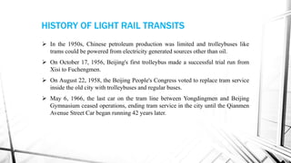 HISTORY OF LIGHT RAIL TRANSITS
 In the 1950s, Chinese petroleum production was limited and trolleybuses like
trams could be powered from electricity generated sources other than oil.
 On October 17, 1956, Beijing's first trolleybus made a successful trial run from
Xisi to Fuchengmen.
 On August 22, 1958, the Beijing People's Congress voted to replace tram service
inside the old city with trolleybuses and regular buses.
 May 6, 1966, the last car on the tram line between Yongdingmen and Beijing
Gymnasium ceased operations, ending tram service in the city until the Qianmen
Avenue Street Car began running 42 years later.
 