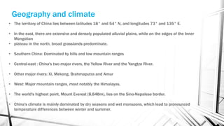 • The territory of China lies between latitudes 18° and 54° N, and longitudes 73° and 135° E.
• In the east, there are extensive and densely populated alluvial plains, while on the edges of the Inner
Mongolian
• plateau in the north, broad grasslands predominate.
• Southern China: Dominated by hills and low mountain ranges
• Central-east : China's two major rivers, the Yellow River and the Yangtze River.
• Other major rivers: Xi, Mekong, Brahmaputra and Amur
• West: Major mountain ranges, most notably the Himalayas.
• The world's highest point, Mount Everest (8,848m), lies on the Sino-Nepalese border.
• China's climate is mainly dominated by dry seasons and wet monsoons, which lead to pronounced
temperature differences between winter and summer.
Geography and climate
 