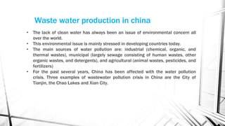 Waste water production in china
• The lack of clean water has always been an issue of environmental concern all
over the world.
• This environmental issue is mainly stressed in developing countries today.
• The main sources of water pollution are: industrial (chemical, organic, and
thermal wastes), municipal (largely sewage consisting of human wastes, other
organic wastes, and detergents), and agricultural (animal wastes, pesticides, and
fertilizers)
• For the past several years, China has been affected with the water pollution
crisis. Three examples of wastewater pollution crisis in China are the City of
Tianjin, the Chao Lakes and Xian City.
 