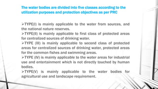 The water bodies are divided into five classes according to the
utilization purposes and protection objectives as per PRC
TYPE(I) is mainly applicable to the water from sources, and
the national nature reserves.
TYPE(II) is mainly applicable to first class of protected areas
for centralized sources of drinking water.
TYPE (III) is mainly applicable to second class of protected
areas for centralized sources of drinking water, protected areas
for the common fishes and swimming areas.
TYPE (IV) is mainly applicable to the water areas for industrial
use and entertainment which is not directly touched by human
bodies.
TYPE(V) is mainly applicable to the water bodies for
agricultural use and landscape requirement.
 