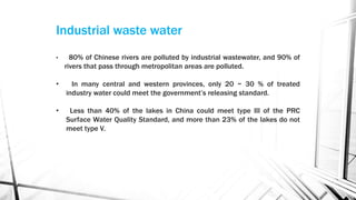Industrial waste water
• 80% of Chinese rivers are polluted by industrial wastewater, and 90% of
rivers that pass through metropolitan areas are polluted.
• In many central and western provinces, only 20 ~ 30 % of treated
industry water could meet the government’s releasing standard.
• Less than 40% of the lakes in China could meet type III of the PRC
Surface Water Quality Standard, and more than 23% of the lakes do not
meet type V.
 