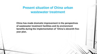 Present situation of China urban
wastewater treatment
China has made dramatic improvement in the perspectives
of wastewater treatment facilities and its environment
benefits during the implementation of “China’s eleventh five-
year plan.
 