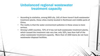 Unbalanced regional wastewater
treatment capacity
• According to statistics, among 665 city, 141 of them haven't built wastewater
treatment plants, these cities mainly located in Northeast and middle parts of
China.
• The reality is that the water environment pollution in these areas is more
serious.
• Among 1,600 counties, 72% of it has not built wastewater treatment plants,
which caused the treatment rate very low, only 32%, less than half of the
urban wastewater treatment capacity; More than 17,000 towns do not have
wastewater disposal facilities.
 