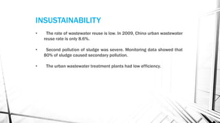 • The rate of wastewater reuse is low. In 2009, China urban wastewater
reuse rate is only 8.6%.
• Second pollution of sludge was severe. Monitoring data showed that
80% of sludge caused secondary pollution.
• The urban wastewater treatment plants had low efficiency.
INSUSTAINABILITY
 