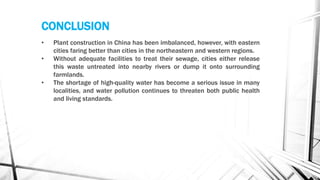CONCLUSION
• Plant construction in China has been imbalanced, however, with eastern
cities faring better than cities in the northeastern and western regions.
• Without adequate facilities to treat their sewage, cities either release
this waste untreated into nearby rivers or dump it onto surrounding
farmlands.
• The shortage of high-quality water has become a serious issue in many
localities, and water pollution continues to threaten both public health
and living standards.
 