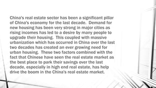 China's real estate sector has been a significant pillar
of China's economy for the last decade. Demand for
new housing has been very strong in major cities as
rising incomes has led to a desire by many people to
upgrade their housing. This coupled with massive
urbanization which has occurred in China over the last
two decades has created an ever growing need for
urban housing. These two factors combined with the
fact that Chinese have seen the real estate market as
the best place to park their savings over the last
decade, especially in high end real estate, has help
drive the boom in the China's real estate market.
 