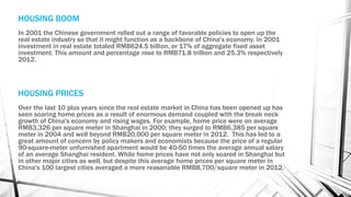 HOUSING BOOM
In 2001 the Chinese government rolled out a range of favorable policies to open up the
real estate industry so that it might function as a backbone of China's economy. In 2001
investment in real estate totaled RMB624.5 billion, or 17% of aggregate fixed asset
investment. This amount and percentage rose to RMB71.8 trillion and 25.3% respectively
2012.
HOUSING PRICES
Over the last 10 plus years since the real estate market in China has been opened up has
seen soaring home prices as a result of enormous demand coupled with the break neck
growth of China's economy and rising wages. For example, home price were on average
RMB3,326 per square meter in Shanghai in 2000; they surged to RMB6,385 per square
meter in 2004 and well beyond RMB20,000 per square meter in 2012. This has led to a
great amount of concern by policy makers and economists because the price of a regular
90-square-meter unfurnished apartment would be 40-50 times the average annual salary
of an average Shanghai resident. While home prices have not only soared in Shanghai but
in other major cities as well, but despite this average home prices per square meter in
China's 100 largest cities averaged a more reasonable RMB8,700/square meter in 2012.
 