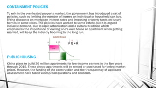 CONTAINMENT POLICIES
To rein in the overheated property market, the government has introduced a set of
policies, such as limiting the number of homes an individual or household can buy,
lifting discounts on mortgage interest rates and imposing property taxes on luxury
homes in some cities. The policies have worked to some extent, but it is argued
inelastic demand, due to rapid urbanization and a cultural tradition which
emphasizes the importance of owning one's own house or apartment when getting
married, will keep the industry booming in the long run.
PUBLIC HOUSING
China plans to build 36 million apartments for low-income earners in the five years
through 2015. These cheap apartments will be rented or purchased far below market
prices. However, the funding of the construction and the transparency of applicant
assessment have faced widespread questions and concerns.
 