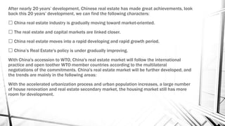 After nearly 20 years’ development, Chinese real estate has made great achievements, look
back this 20 years’ development, we can find the following characters:
China real estate industry is gradually moving toward market-oriented.
The real estate and capital markets are linked closer.
China real estate moves into a rapid developing and rapid growth period.
China’s Real Estate's policy is under gradually improving.
With China's accession to WTO, China's real estate market will follow the international
practice and open toother WTO member countries according to the multilateral
negotiations of the commitments. China's real estate market will be further developed, and
the trends are mainly in the following areas:
With the accelerated urbanization process and urban population increases, a large number
of house renovation and real estate secondary market, the housing market still has more
room for development.
 