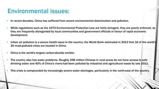 • In recent decades, China has suffered from severe environmental deterioration and pollution.
• While regulations such as the 1979 Environmental Protection Law are fairly stringent, they are poorly enforced, as
they are frequently disregarded by local communities and government officials in favour of rapid economic
development.
• Urban air pollution is a severe health issue in the country; the World Bank estimated in 2013 that 16 of the world's
20 most-polluted cities are located in China.
• China is the world's largest carbon-dioxide emitter.
• The country also has water problems. Roughly 298 million Chinese in rural areas do not have access to safe
drinking water and 40% of China's rivers had been polluted by industrial and agricultural waste by late 2011.
• This crisis is compounded by increasingly severe water shortages, particularly in the north-east of the country.
 