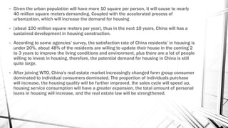 • Given the urban population will have more 10 square per person, it will cause to nearly
40 million square meters demanding. Coupled with the accelerated process of
urbanization, which will increase the demand for housing
• (about 100 million square meters per year), thus in the next 10 years, China will has a
sustained development in housing construction.
• According to some agencies’ survey, the satisfaction rate of China residents’ in housing is
under 20%, about 48% of the residents are willing to update their house in the coming 2
to 3 years to improve the living conditions and environment, plus there are a lot of people
willing to invest in housing, therefore, the potential demand for housing in China is still
quite large.
• After joining WTO, China's real estate market increasingly changed form group consumer
dominated to individual consumers dominated. The proportion of individuals purchase
will increase, the housing quality will be further improved, the sales cycle will speed up,
housing service consumption will have a greater expansion, the total amount of personal
loans in housing will increase, and the real estate law will be strengthened.
 