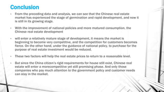 • From the preceding data and analysis, we can see that the Chinese real estate
market has experienced the stage of germination and rapid development, and now it
is still in its growing stage.
• With the improvement of national policies and more matured consumption, the
Chinese real estate development
• will enter a relatively mature stage of development, it means the market is
beginning to become very competitive, and the competition for customers becomes
fierce. On the other hand, under the guidance of national policy, to purchase for the
purpose of real estate investment would be reduced.
• These two factors will help the real estate prices to return to a reasonable level.
• But since the China citizen’s rigid requirements for house still exist, Chinese real
estate will enter a morecompetitive yet still promising phase. And only those
companies who pay much attention to the government policy and customer needs
can stay in the market.
Conclusion
 