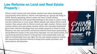 Law Reforms on Land and Real Estate
Property :
China’s land market and real estate market have been developing
concurrently since China’s ‘reform and opening up’ (gai ge kai fang) in
1978. Strictly speaking, China’s does not have a land market.
Constitutionally the land ownership belongs to the state in urban areas
and the collectives in rural areas. When people talk about China’s land
market, they actual refer to China’s land use right market. China’s land
market reform and real estate market reform are naturally interlinked
given their inherent bondage that real estate property is fixed on land.
However, the two concurrent and bound reforms have been proceeding
along different tracks in the past three decades. For the land market, the
overarching reformist theme is being from non-transferable land use
right to transferable land use right; for the real estate property market,
the overarching reformist theme is being from public provision and
ownership to privatization.
 