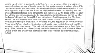 Land is a particularly important issue in China’s contemporary political and economic
context. Public ownership of land is one of the few fundamentalist principles of the CPC.
Land reform which was marked by confiscation of private lands for redistribution in rural
areas appealed to peasants and played an important role in the CPC’s victory over the
Chinese Nationalists (guo ming dang) in the civil war before 1949. Based on the ideology
that all land was common property, the large-scale nationalization was carried out after
the People’s Republic of China (PRC) was established. For this purpose, the PRC Land
Reform Law was announced in June 1950 with a focus on land confiscation and
redistribution mainly in rural areas. In the same year, the Regulation on Urban and Urban
Fringe Land Reform stipulated that urban land was to become state land and would be
managed by city governments. This nationalized urban land system was in force from the
early 1950s until the mid 1980s. During the period between the 1950s and the 1980s,
China’s urban land system was characterized by three features as summarized by Li
(1999)
 