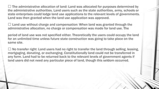 The administrative allocation of land: Land was allocated for purposes determined by
the administrative authorities. Land users such as the state authorities, army, schools or
state enterprises could lodge land use applications to the relevant levels of governments.
Land was then granted when the land use application was approved.
Land use without charge and compensation: When land was granted through the
administrative allocation, no charge or compensation was made for land use. The
period of land use was not specified either. Theoretically the users could occupy the land
for an unlimited time unless future state construction was going to take place on the
same site.
No transfer right: Land users had no right to transfer the land through selling, leasing,
mortgaging, donating, or exchanging. Constitutionally land could not be transferred in
any form. Land had to be returned back to the relevant levels of government agents if
land users did not need any particular piece of land, though this seldom occurred.
 