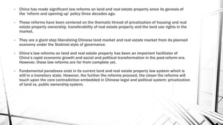 • China has made significant law reforms on land and real estate property since its genesis of
the ‘reform and opening up’ policy three decades ago.
• These reforms have been centered on the thematic thread of privatization of housing and real
estate property ownership, transferability of real estate property and the land use rights in the
market.
• They are a giant step liberalizing Chinese land market and real estate market from its planned
economy under the Stalinist style of governance.
• China’s law reforms on land and real estate property has been an important facilitator of
China’s rapid economic growth and social and political transformation in the post-reform era.
However, these law reforms are far from complete yet.
• Fundamental paradoxes exist in its current land and real estate property law system which is
still in a transitory state. However, the further the reforms proceed, the closer the reforms will
touch upon the core contradiction embedded in Chinese legal and political system: privatization
of land vs. public ownership system.
 
