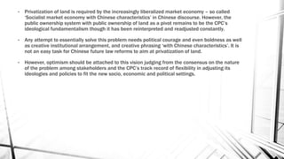 • Privatization of land is required by the increasingly liberalized market economy – so called
‘Socialist market economy with Chinese characteristics’ in Chinese discourse. However, the
public ownership system with public ownership of land as a pivot remains to be the CPC’s
ideological fundamentalism though it has been reinterpreted and readjusted constantly.
• Any attempt to essentially solve this problem needs political courage and even boldness as well
as creative institutional arrangement, and creative phrasing ‘with Chinese characteristics’. It is
not an easy task for Chinese future law reforms to aim at privatization of land.
• However, optimism should be attached to this vision judging from the consensus on the nature
of the problem among stakeholders and the CPC’s track record of flexibility in adjusting its
ideologies and policies to fit the new socio, economic and political settings.
 