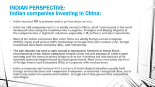 INDIAN PERSPECTIVE:
Indian companies investing in China:
• Indian outward FDI is predominantly a private sector activity.
• India has 166 companies (partly or wholly owned) in China, all of them located at the most
developed cities along the coastlines like Guangzhou, Shanghai and Beijing. Majority of
the companies lies in high-tech industries, especially in IT/software and pharmaceuticals.
• Most of the Indian companies that enter China are wholly foreign-owned enterprise
(WFOE), Equity joint venture (EJV), Contractual or Co-operative joint venture (CJV), foreign
investment Joint Stock Company (JSC), and Partnership.
• The past decade has seen a rapid spread of operational networks of Indian MNEs
encompassing China. Indian companies choose China not only because of China’s open
economy and the bonus its policy brings such as tax incentives but also because of its
domestic restraints implemented by Indian government. Most investment takes the form
of Foreign Investment Enterprises (FIEs) to cooperate with local partners.
• Indian companies are featured with a mixture of technological adoptive capacity built
through several decades and inexpensive brainpower, a seasoned managerial class, and a
historically rooted entrepreneurial tradition, through which they gained their competitive
advantages.
 
