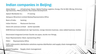 Indian companies in Beijing:
Adani Global infrastructure- Power, Global Trading, Logistics, Energy, Port & SEZ, Mining, Oil & Gas,
Agri Business, FMCG products, Real Estate Development.
Aptech Worldwide Inc.- IT training
Ashapura Minechem Limited-Beijing Representative Office
Bank of India- banking
Indian Kitchen- Restaurant Services
Claris Life sciences Limited- sterile injectable
DCM Shriram Consolidated Ltd- Agri business, energy intensive business, value added business, textiles
Electrosteel Integrated Limited- Ductile iron pipes, ductile iron fittings,
Essar Representative- Steel, representing office
FICC-I Representative Office
GATI- India-centric distribution solutions express distribution and supply chain management
solutions
Global Supplies- Supply chain management
 