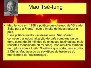 • Mao lançou em 1958 a política que chamou de "Grande
Salto para a Frente", com o intuito de industrializar o
país.
Essa política revelou-se desastrosa. Não só não
conseguiu a industrialização do país como matou de
fome cerca de 20 milhões de chineses (estimativas mais
recentes mencionam 70 milhões). Isso resultou também
na ruptura com a União Soviética que cortou seu auxílio
à China. Mao acusou os soviéticos de traidores do
marxismo e de "revisionistas".
Mao Tsé-tung
 