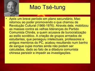 • Após um breve período em plano secundário, Mao
retornou ao poder promovendo o que chamou de
Revolução Cultural (1966-1976). Através dela, mobilizou
as massas contra as velhas lideranças do Partido
Comunista Chinês, a quem acusava de burocratização
ao estilo soviético. A criação de grupos armados de
estudantes, que perseguiu intelectuais, professores e
antigos membros do PC, acabou resultando num banho
de sangue cujas mortes ainda não podem ser
calculadas, dado ao fato de a ditadura comunista
chinesa persistir e impedir as investigações.
Mao Tsé-tung
 