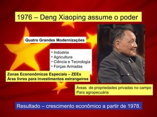 1976 – Deng Xiaoping assume o poder
Quatro Grandes Modernizações
• Indústria
• Agricultura
• Ciência e Tecnologia
• Forças Armadas
Zonas Econonômicas Especiais – ZEEs
Áras livres para investimentos estrangeiros
Áreas de propriedades privadas no campo
Para agropecuária
Resultado – crescimento econômico a partir de 1978.
 