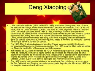 Deng Xiaoping
• Líder comunista chinês (22/8/1904-19/2/1997). Nasce em Guangan e, aos 16 anos,
vai estudar na França, onde adere ao Partido Comunista Chinês (PCCh). De 1925 a
1926, vive na União Soviética (URSS). De volta à China, organiza forças a favor de
Mao Tsé-tung e participa, entre 1934 e 1935, da Longa Marcha, em que 90 mil
comunistas se deslocam 9,6 mil quilômetros para o norte do país em protesto contra
o governo de Chiang Kai-shek. Em 1949 é proclamada a República Popular da
China, sob o comando de Mao Tsé-tung. Em 1954, Xiaoping torna-se secretário-
geral do partido comunista e, no ano seguinte, passa a membro do Politburo - comitê
central que define a política do partido.
• Em 1959, Mao é afastado do governo e Liu Shaoqi torna-se presidente do país,
conservando Xiaoping na liderança do partido. Em 1966, quando Mao volta ao poder,
Liu Shaoqi é destituído e Xiaoping é demitido e preso.
• Na década de 70, a ala moderada do PCCh reconquista posições e Deng Xiaoping
volta ao Politburo. Torna-se a figura central do processo de implantação de uma
economia socialista de mercado na China, introduzindo a abertura sem abandonar o
regime de partido único. Realiza uma política de aproximação com o Japão e os
Estados Unidos e, por isso, sofre a oposição dos membros da velha guarda.
• Em 1989 manda reprimir com violência as manifestações pró-democracia na praça
da Paz Celestial, em Pequim, renunciando ao poder logo depois. Morre em 1997 em
conseqüência de mal de Parkinson.
 