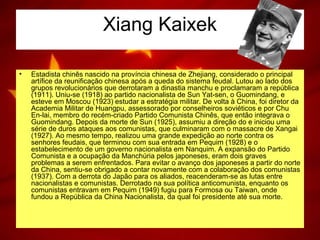 Xiang Kaixek
• Estadista chinês nascido na província chinesa de Zhejiang, considerado o principal
artífice da reunificação chinesa após a queda do sistema feudal. Lutou ao lado dos
grupos revolucionários que derrotaram a dinastia manchu e proclamaram a república
(1911). Uniu-se (1918) ao partido nacionalista de Sun Yat-sen, o Guomindang, e
esteve em Moscou (1923) estudar a estratégia militar. De volta à China, foi diretor da
Academia Militar de Huangpu, assessorado por conselheiros soviéticos e por Chu
En-lai, membro do recém-criado Partido Comunista Chinês, que então integrava o
Guomindang. Depois da morte de Sun (1925), assumiu a direção do e iniciou uma
série de duros ataques aos comunistas, que culminaram com o massacre de Xangai
(1927). Ao mesmo tempo, realizou uma grande expedição ao norte contra os
senhores feudais, que terminou com sua entrada em Pequim (1928) e o
estabelecimento de um governo nacionalista em Nanquim. A expansão do Partido
Comunista e a ocupação da Manchúria pelos japoneses, eram dois graves
problemas a serem enfrentados. Para evitar o avanço dos japoneses a partir do norte
da China, sentiu-se obrigado a contar novamente com a colaboração dos comunistas
(1937). Com a derrota do Japão para os aliados, reacenderam-se as lutas entre
nacionalistas e comunistas. Derrotado na sua política anticomunista, enquanto os
comunistas entravam em Pequim (1949) fugiu para Formosa ou Taiwan, onde
fundou a República da China Nacionalista, da qual foi presidente até sua morte.
 