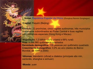 Nome: República Popular da China (Zhonghua Renmin Gongheguo)
•Capital: Pequim (Beijing)
•Divisão: 22 províncias, cinco regiões autônomas, três municípios
diretamente subordinados ao Poder Central e duas regiões
administrativas especiais (Hong Kong e Macau)
•População: 1,3 bilhão (32% urbana e 68% rural)
Área: 9.596.960 quilômetros quadrados
Densidade demográfica: 135 pessoas por quilômetro quadrado
Crescimento demográfico: 0,9% ao ano (dados do Banco
Mundial, de 1995 a 2000)
•Idiomas: Mandarim (oficial) e dialetos (principais são min,
cantonês, shanghai e sichuan)
•Moeda: yuan
 