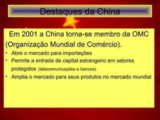 Destaques da China
Em 2001 a China torna-se membro da OMC
(Organização Mundial de Comércio).
• Abre o mercado para importações
• Permite a entrada de capital estrangeiro em setores
protegidos (telecomunicações e bancos)
• Amplia o mercado para seus produtos no mercado mundial
 
