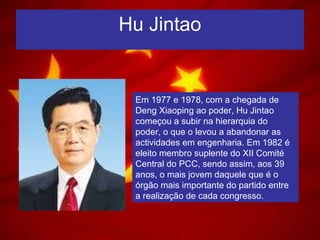 Hu Jintao
Em 1977 e 1978, com a chegada de
Deng Xiaoping ao poder, Hu Jintao
começou a subir na hierarquia do
poder, o que o levou a abandonar as
actividades em engenharia. Em 1982 é
eleito membro suplente do XII Comité
Central do PCC, sendo assim, aos 39
anos, o mais jovem daquele que é o
órgão mais importante do partido entre
a realização de cada congresso.
 