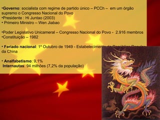 •Governo: socialista com regime de partido único – PCCh – em um órgão
supremo o Congresso Nacional do Povo
•Presidente : Hi Juntao (2003)
• Primeiro Ministro – Wen Jiabao
•Poder Legislativo Unicameral – Congresso Nacional do Povo - 2.916 membros
•Constituição – 1982
• Feriado nacional: 1º Outubro de 1949 - Estabelecimento da República Popular
da China
• Analfabetismo: 9,1%
Internautas: 94 milhões (7,2% da população)
 