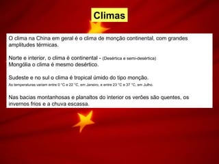 O clima na China em geral é o clima de monção continental, com grandes
amplitudes térmicas.
Norte e interior, o clima é continental - (Desértica e semi-desértica)
Mongólia o clima é mesmo desértico.
Sudeste e no sul o clima é tropical úmido do tipo monção.
As temperaturas variam entre 0 °C e 22 °C, em Janeiro, e entre 23 °C e 37 °C, em Julho.
Nas bacias montanhosas e planaltos do interior os verões são quentes, os
invernos frios e a chuva escassa.
Climas
 