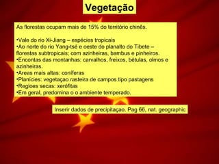 Vegetação
As florestas ocupam mais de 15% do território chinês.
•Vale do rio Xi-Jiang – espécies tropicais
•Ao norte do rio Yang-tsé e oeste do planalto do Tibete –
florestas subtropicais; com azinheiras, bambus e pinheiros.
•Encontas das montanhas: carvalhos, freixos, bétulas, olmos e
azinheiras.
•Areas mais altas: coníferas
•Planícies: vegetaçao rasteira de campos tipo pastagens
•Regioes secas: xerófitas
•Em geral, predomina o o ambiente temperado.
Inserir dados de precipitaçao. Pag 66, nat. geographic
 