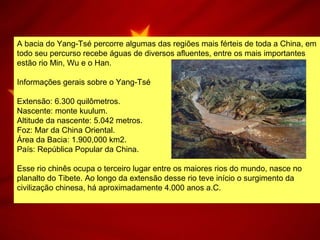 A bacia do Yang-Tsé percorre algumas das regiões mais férteis de toda a China, em
todo seu percurso recebe águas de diversos afluentes, entre os mais importantes
estão rio Min, Wu e o Han.
Informações gerais sobre o Yang-Tsé
Extensão: 6.300 quilômetros.
Nascente: monte kuulum.
Altitude da nascente: 5.042 metros.
Foz: Mar da China Oriental.
Área da Bacia: 1.900,000 km2.
País: República Popular da China.
Esse rio chinês ocupa o terceiro lugar entre os maiores rios do mundo, nasce no
planalto do Tibete. Ao longo da extensão desse rio teve início o surgimento da
civilização chinesa, há aproximadamente 4.000 anos a.C.
 