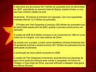 A estimativa era de produzir 63,7 bilhões de quilowatts-hora de eletricidade
em 2007, equivalente ao consumo total de Beijing, capital chinesa, e uma
das duas maiores cidades do país.
Atualmente, 19 turbinas já entraram em operação, com uma capacidade
instalada total de 13,3 milhões de quilowatts.
O Projeto das Três Gargantas já produziu 205 bilhões de quilowatts-hora
de eletricidade desde julho de 2003, quando a primeira turbina entrou em
operação.
O projeto de US$ 22,5 bilhões começou a ser construído em 1993 no curso
médio do rio Yangtze, o rio mais extenso da China.
De acordo com o projeto, a maior usina hidrelétrica chinesa finalmente terá
26 geradores-turbinas e poderá produzir 84,7 bilhões de quilowatts-hora de
eletricidade anualmente.
A construção da usina estará concluída em 2008.
O projeto de Três Gargantas incrementou recentemente sua descarga de
água como parte dos esforços para manter a navegação normal do rio
Yangtse, o mais longo da China, que está sofrendo a estiagem mais grave
nos últimos 50 anos.
 