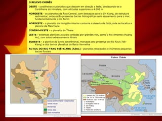 O RELEVO CHINÊS
OESTE - cordilheiras e planaltos que descem em direção a leste, destacando-se a
Cordilheira do Himalaia, com altitudes superiores a 4.000 m
NOROESTE - os planaltos da Ásia Central, com destaque para o Sin Kiang, de estrutura
sedimentar, onde estão presentes bacias hidrográficas sem escoamento para o mar,
fundamentalmente o rio Tarim
NORDESTE - o planalto da Mongólia interior contorna o deserto de Gobi,onde se localiza a
planície da Manchúria
CENTRO-OESTE - o planalto do Tibete
LESTE - extensas planícies aluviais cortadas por grandes rios, como o Rio Amarelo (Huang
Ho), com solos extremamente férteis
SUDESTE - a planície da China setentrional, marcada pela presença do Rio Azul (Tsé-
Kiang) e dos baixos planaltos da Bacia Vermelha
AO SUL DO RIO YANG TSÉ-KIANG (AZUL) - planaltos rebaixados e inúmeras pequenas
bacias fluviais
 