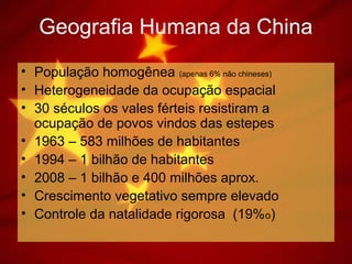 Geografia Humana da China
• População homogênea (apenas 6% não chineses)
• Heterogeneidade da ocupação espacial
• 30 séculos os vales férteis resistiram a
ocupação de povos vindos das estepes
• 1963 – 583 milhões de habitantes
• 1994 – 1 bilhão de habitantes
• 2008 – 1 bilhão e 400 milhões aprox.
• Crescimento vegetativo sempre elevado
• Controle da natalidade rigorosa (19%o)
 