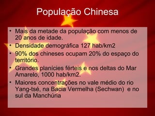 População Chinesa
• Mais da metade da população com menos de
20 anos de idade.
• Densidade demográfica 127 hab/km2
• 90% dos chineses ocupam 20% do espaço do
território.
• Grandes planícies férteis e nos deltas do Mar
Amarelo, 1000 hab/km2.
• Maiores concentrações no vale médio do rio
Yang-tsé, na Bacia Vermelha (Sechwan) e no
sul da Manchúria
 