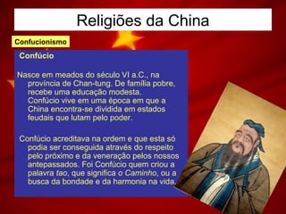 Religiões da China
Confúcio
Nasce em meados do século VI a.C., na
província de Chan-tung. De família pobre,
recebe uma educação modesta.
Confúcio vive em uma época em que a
China encontra-se dividida em estados
feudais que lutam pelo poder.
Confúcio acreditava na ordem e que esta só
podia ser conseguida através do respeito
pelo próximo e da veneração pelos nossos
antepassados. Foi Confúcio quem criou a
palavra tao, que significa o Caminho, ou a
busca da bondade e da harmonia na vida.
Confucionismo
 