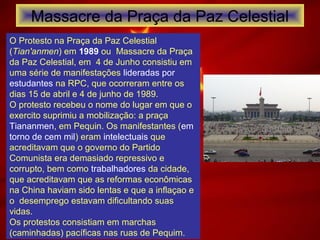 Massacre da Praça da Paz Celestial
O Protesto na Praça da Paz Celestial
(Tian'anmen) em 1989 ou Massacre da Praça
da Paz Celestial, em 4 de Junho consistiu em
uma série de manifestações lideradas por
estudantes na RPC, que ocorreram entre os
dias 15 de abril e 4 de junho de 1989.
O protesto recebeu o nome do lugar em que o
exercito suprimiu a mobilização: a praça
Tiananmen, em Pequin. Os manifestantes (em
torno de cem mil) eram intelectuais que
acreditavam que o governo do Partido
Comunista era demasiado repressivo e
corrupto, bem como trabalhadores da cidade,
que acreditavam que as reformas econômicas
na China haviam sido lentas e que a inflaçao e
o desemprego estavam dificultando suas
vidas.
Os protestos consistiam em marchas
(caminhadas) pacíficas nas ruas de Pequim.
 