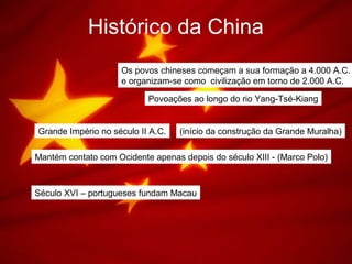 Histórico da China
Os povos chineses começam a sua formação a 4.000 A.C.
e organizam-se como civilização em torno de 2.000 A.C.
Povoações ao longo do rio Yang-Tsé-Kiang
Grande Império no século II A.C. (início da construção da Grande Muralha)
Mantém contato com Ocidente apenas depois do século XIII - (Marco Polo)
Século XVI – portugueses fundam Macau
 