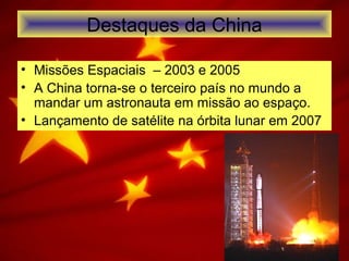 Destaques da China
• Missões Espaciais – 2003 e 2005
• A China torna-se o terceiro país no mundo a
mandar um astronauta em missão ao espaço.
• Lançamento de satélite na órbita lunar em 2007
 