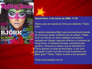 Quarta-feira, 5 de março de 2008, 11:35
"Björk pode ser banida da China por defender 'Tibete
livre'"
"A cantora islandesa Björk será provavelmente banida
da China por tempo indefinido por ter gritado "Tibete
livre" ao final de um show realizado na semana
passada em Xangai, segundo informou a imprensa de
Hong Kong. A imprensa chinesa, controlada pelo
governo, censurou a notícia, que foi difundida na
China apenas na noite de terça-feira, 4, por uma
gravação no site YouTube no qual é possível ouvir
Björk gritar "Tibete, Tibete, levanta a tua bandeira".
Fonte www.estadao.com.br
 