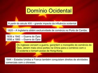 Domínio Ocidental
A partir do século XIX – grande impacto da influência ocidental
1820 – A Inglaterra obtém exclusividade de comércio no Porto de Cantão.
1839 a 1842 – Guerra do Ópio
1856 a 1860 – Guerra do Ópio
Os ingleses vencem a guerra, garantem o monopólio do comércio do
Ópio, abrem mais cinco portos na China para o comércio com o
O ocidente e tomam posse de Hong-Kong.
1844 – Estados Unidos e Franca também conquistam direitos de atividades
comerciais com o chineses.
 