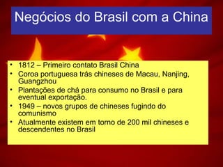 Negócios do Brasil com a China
• 1812 – Primeiro contato Brasil China
• Coroa portuguesa trás chineses de Macau, Nanjing,
Guangzhou
• Plantações de chá para consumo no Brasil e para
eventual exportação.
• 1949 – novos grupos de chineses fugindo do
comunismo
• Atualmente existem em torno de 200 mil chineses e
descendentes no Brasil
 
