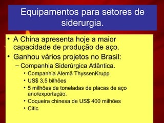 Equipamentos para setores de
siderurgia.
• A China apresenta hoje a maior
capacidade de produção de aço.
• Ganhou vários projetos no Brasil:
– Companhia Siderúrgica Atlântica.
• Companhia Alemã ThyssenKrupp
• US$ 3,5 bilhões
• 5 milhões de toneladas de placas de aço
ano/exportação.
• Coqueira chinesa de US$ 400 milhões
• Citic
 