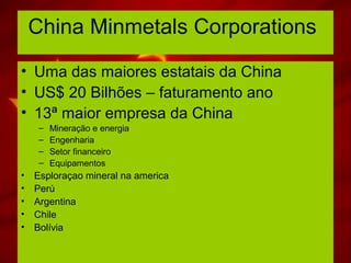 China Minmetals Corporations
• Uma das maiores estatais da China
• US$ 20 Bilhões – faturamento ano
• 13ª maior empresa da China
– Mineração e energia
– Engenharia
– Setor financeiro
– Equipamentos
• Esploraçao mineral na america
• Perú
• Argentina
• Chile
• Bolívia
 
